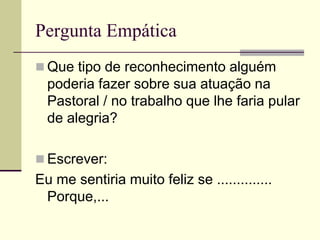  Que tipo de reconhecimento alguém
poderia fazer sobre sua atuação na
Pastoral / no trabalho que lhe faria pular
de alegria?
 Escrever:
Eu me sentiria muito feliz se ..............
Porque,...
Pergunta Empática
 