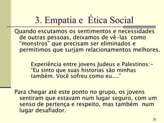 3. Empatia e Ética Social
Quando escutamos os sentimentos e necessidades
de outras pessoas, deixamos de vê-las como
“monstros” que precisam ser eliminados e
permitimos que surjam relacionamentos melhores.
Experiência entre jovens Judeus e Palestinos:-
“Eu sinto que suas historias são minhas
também. Você sofreu como eu....”
Para chegar até este ponto no grupo, os jovens
sentiram que estavam num lugar seguro, com um
senso de pertença e respeito, mas também num
lugar desafiador.
18
 