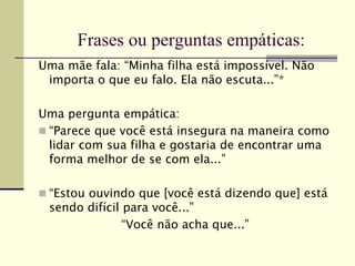 Frases ou perguntas empáticas:
Uma mãe fala: “Minha filha está impossível. Não
importa o que eu falo. Ela não escuta...”*
Uma pergunta empática:
 “Parece que você está insegura na maneira como
lidar com sua filha e gostaria de encontrar uma
forma melhor de se com ela...”
 “Estou ouvindo que [você está dizendo que] está
sendo difícil para você...”
“Você não acha que...”
 