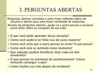3. PERGUNTAS ABERTAS
Perguntas abertas convidam a uma maior reflexão sobre um
assunto e abrem para uma maior variedade de respostas.
Através de perguntas abertas, ajuda-se a outra pessoa a alcançar
outro olhar sobre as situações de sua vida:
 O que você pode aprender dessa situação?
 Como você poderia ter feito isso de outra maneira?
 Como você acha que a outra pessoa se sente? O que pensa?
 Como você está se sentindo neste momento?
 Que soluções podem beneficiar mais cada um dos
envolvidos?
 O que pensou no momento do acontecimento? Estava
tentando conseguir o que?
 Como mudou sua vida depois do incidente?
20
 