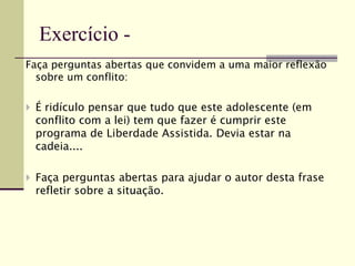 Faça perguntas abertas que convidem a uma maior reflexão
sobre um conflito:
 É ridículo pensar que tudo que este adolescente (em
conflito com a lei) tem que fazer é cumprir este
programa de Liberdade Assistida. Devia estar na
cadeia....
 Faça perguntas abertas para ajudar o autor desta frase
refletir sobre a situação.
Exercício -
 