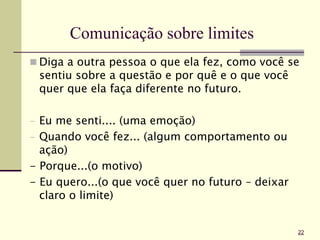Comunicação sobre limites
 Diga a outra pessoa o que ela fez, como você se
sentiu sobre a questão e por quê e o que você
quer que ela faça diferente no futuro.
- Eu me senti.... (uma emoção)
- Quando você fez... (algum comportamento ou
ação)
- Porque...(o motivo)
- Eu quero...(o que você quer no futuro – deixar
claro o limite)
22
 