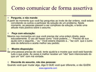 Como comunicar de forma assertiva
 Pergunte, e não mande:
A partir do momento que você faz perguntas ao invés de dar ordens, você estará
convidando os outros a participar da solução de um problema. Neste
momento, as pessoas passam a ser cúmplices da solução, e terão uma
atitude mais positiva sobre o assunto.
 Peça com educação:
Mesmo nos momentos em que você precise dar uma ordem direita, peça
educadamente. O uso de frases como “Você poderia...”, “ Preciso de sua
ajuda com o seguinte...” ou “ Você estaria disposto a...” faz com que o outro
saia da defensiva e aceite melhor seu pedido.
 Mostre disposição:
Se uma pessoa precisa de você, tente ajudá-la e mostre que você está fazendo
tudo o que pode. Às vezes é melhor receber um “não” bem intencionado do
que um “sim” com má vontade.
 Discorde do assunto, não das pessoas:
Quando você quer mudar algo, diga O QUE você quer diferente, e não QUEM.
www.ogerante.com
 