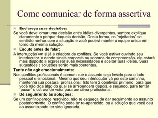 Como comunicar de forma assertiva
 Esclareça suas decisões:
Se você deve tomar uma decisão entre idéias divergentes, sempre explique
claramente o porque daquela decisão. Desta forma, os “rejeitados” se
sentirão melhor com a situação e você poderá manter a equipe unida em
torno da mesma solução.
 Escute antes de falar:
A interrupção em si já é criadora de conflitos. Se você estiver ouvindo seu
interlocutor, e dando sinais corporais ou sonoros de compreensão, ele estará
mais disposto a expressar suas necessidades e aceitar suas idéias. Suas
sugestões e soluções serão mais coerentes.
Tente não agir emocionalmente:
Nos conflitos profissionais é comum que o assunto seja levado para o lado
pessoal e emocional. Mesmo que seu interlocutor vá por este caminho,
mantenha sua postura profissional. Isto tem 2 objetivos: primeiro, para que
você não diga algo do qual se arrependera depois, e segundo, para tentar
“puxar” o outro/a de volta para um clima profissional.
 Dê seguimento às soluções:
Se um conflito parece resolvido, não se esqueça de dar seguimento ao assunto
posteriormente. O conflito pode ter re-aparecido, ou a solução que você deu
ao assunto pode ter sido ignorada.
 