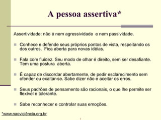 A pessoa assertiva*
Assertividade: não é nem agressividade e nem passividade.
 Conhece e defende seus próprios pontos de vista, respeitando os
dos outros. Fica aberta para novas idéias.
 Fala com fluidez. Seu modo de olhar é direito, sem ser desafiante.
Tem uma postura aberta.
 É capaz de discordar abertamente, de pedir esclarecimento sem
ofender ou exaltar-se. Sabe dizer não e aceitar os erros.
 Seus padrões de pensamento são racionais, o que lhe permite ser
flexível e tolerante.
 Sabe reconhecer e controlar suas emoções.
*www.naoviolência.org.br
r
 