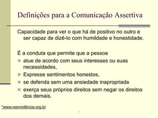 Definições para a Comunicação Assertiva
Capacidade para ver o que há de positivo no outro e
ser capaz de dizê-lo com humildade e honestidade.
É a conduta que permite que a pessoa
 atue de acordo com seus interesses ou suas
necessidades,
 Expresse sentimentos honestos,
 se defenda sem uma ansiedade inapropriada
 exerça seus próprios direitos sem negar os direitos
dos demais.
*www.naoviolência.org.br
r
 