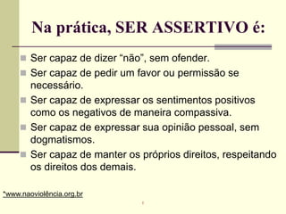 Na prática, SER ASSERTIVO é:
 Ser capaz de dizer “não”, sem ofender.
 Ser capaz de pedir um favor ou permissão se
necessário.
 Ser capaz de expressar os sentimentos positivos
como os negativos de maneira compassiva.
 Ser capaz de expressar sua opinião pessoal, sem
dogmatismos.
 Ser capaz de manter os próprios direitos, respeitando
os direitos dos demais.
*www.naoviolência.org.br
r
 