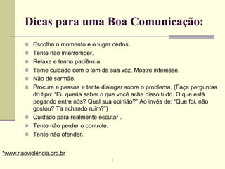 Dicas para uma Boa Comunicação:
 Escolha o momento e o lugar certos.
 Tente não interromper.
 Relaxe e tenha paciência.
 Tome cuidado com o tom da sua voz. Mostre interesse.
 Não dê sermão.
 Procure a pessoa e tente dialogar sobre o problema. (Faça perguntas
do tipo: “Eu queria saber o que você acha disso tudo. O que está
pegando entre nós? Qual sua opinião?” Ao invés de: “Que foi, não
gostou? Ta achando ruim?”)
 Cuidado para realmente escutar .
 Tente não perder o controle.
 Tente não ofender.
*www.naoviolência.org.br
r
 