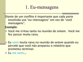 1. Eu-mensagens
Diante de um conflito é importante que cada parte
envolvida use “eu-mensagens” em vez de “você
mensagens”.
Exemplo:
 Você me irritou tanto na reunião de ontem. Você me
fez passar muita raiva.
 Eu senti muita raiva na reunião de ontem quando eu
percebi que você não preparou o relatório que
prometeu terminar.
 Eu me senti...
 
