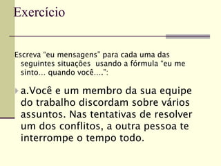 Escreva “eu mensagens” para cada uma das
seguintes situações usando a fórmula “eu me
sinto… quando você….”:
 a.Você e um membro da sua equipe
do trabalho discordam sobre vários
assuntos. Nas tentativas de resolver
um dos conflitos, a outra pessoa te
interrompe o tempo todo.
Exercício
 