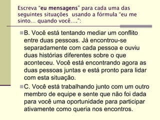 Escreva “eu mensagens” para cada uma das
seguintes situações usando a fórmula “eu me
sinto… quando você….”:
B. Você está tentando mediar um conflito
entre duas pessoas. Já encontrou-se
separadamente com cada pessoa e ouviu
duas histórias diferentes sobre o que
aconteceu. Você está encontrando agora as
duas pessoas juntas e está pronto para lidar
com esta situação.
C. Você está trabalhando junto com um outro
membro de equipe e sente que não foi dada
para você uma oportunidade para participar
ativamente como queria nos encontros.
 