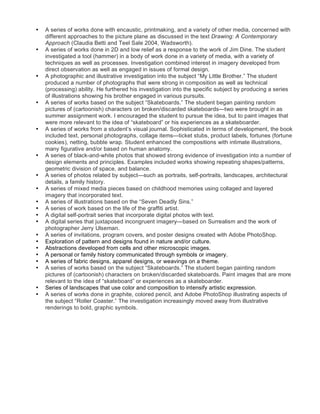 •   A series of works done with encaustic, printmaking, and a variety of other media, concerned with
    different approaches to the picture plane as discussed in the text Drawing: A Contemporary
    Approach (Claudia Betti and Teel Sale 2004, Wadsworth).
•   A series of works done in 2D and low relief as a response to the work of Jim Dine. The student
    investigated a tool (hammer) in a body of work done in a variety of media, with a variety of
    techniques as well as processes. Investigation combined interest in imagery developed from
    direct observation as well as engaged in issues of formal design.
•   A photographic and illustrative investigation into the subject “My Little Brother.” The student
    produced a number of photographs that were strong in composition as well as technical
    (processing) ability. He furthered his investigation into the specific subject by producing a series
    of illustrations showing his brother engaged in various pursuits.
•   A series of works based on the subject “Skateboards.” The student began painting random
    pictures of (cartoonish) characters on broken/discarded skateboards—two were brought in as
    summer assignment work. I encouraged the student to pursue the idea, but to paint images that
    were more relevant to the idea of “skateboard” or his experiences as a skateboarder.
•   A series of works from a student’s visual journal. Sophisticated in terms of development, the book
    included text, personal photographs, collage items—ticket stubs, product labels, fortunes (fortune
    cookies), netting, bubble wrap. Student enhanced the compositions with intimate illustrations,
    many figurative and/or based on human anatomy.
•   A series of black-and-white photos that showed strong evidence of investigation into a number of
    design elements and principles. Examples included works showing repeating shapes/patterns,
    geometric division of space, and balance.
•   A series of photos related by subject—such as portraits, self-portraits, landscapes, architectural
    details, a family history.
•   A series of mixed media pieces based on childhood memories using collaged and layered
    imagery that incorporated text.
•   A series of illustrations based on the “Seven Deadly Sins.”
•   A series of work based on the life of the graffiti artist.
•   A digital self-portrait series that incorporate digital photos with text.
•   A digital series that juxtaposed incongruent imagery—based on Surrealism and the work of
    photographer Jerry Ulseman.
•   A series of invitations, program covers, and poster designs created with Adobe PhotoShop.
•   Exploration of pattern and designs found in nature and/or culture.
•   Abstractions developed from cells and other microscopic images.
•   A personal or family history communicated through symbols or imagery.
•   A series of fabric designs, apparel designs, or weavings on a theme.
•   A series of works based on the subject “Skateboards.” The student began painting random
    pictures of (cartoonish) characters on broken/discarded skateboards. Paint images that are more
    relevant to the idea of “skateboard” or experiences as a skateboarder.
•   Series of landscapes that use color and composition to intensify artistic expression.
•   A series of works done in graphite, colored pencil, and Adobe PhotoShop illustrating aspects of
    the subject “Roller Coaster.” The investigation increasingly moved away from illustrative
    renderings to bold, graphic symbols.
 