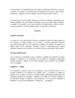 El conocimiento es la capacidad que posee el hombre de aprehender información acerca de 
su entorno y de sí mismo. En el hombre tiene la propiedad de ser sensitivo y supra sensitivo 
o intelectual, a diferencia del de los animales que sólo abarca el aspecto sensitivo. 
Es un proceso por el cual el hombre refleja en su cerebro las condiciones características del 
mundo circundante. Hay que entender, sin embargo, que no es un reflejo simple, inmediato 
y completo. Por el contrario, se nos hace útil observar el entrelazamiento objetivo de por lo 
menos tres elementos que actúan dialécticamente, en desarrollo y movimiento: 
CIENCIA 
ALBERT EINSTEIN 
La ciencia no es solo una colección de leyes, un catálogo de hechos sin mutua relación. Es 
una creación de espíritu humano con sus ideas y conceptos libremente inventados. 
Las teorías físicas tratan de ser una imagen de la realidad y de establecer su relación con el 
amplio mundo de las impresiones sensoriales. Luego, la única justificación de nuestras 
estructuras mentales está en el grado y en la norma en que las teorías logren dicha relación. 
RUTINELDOMÍNGUEZ 
Es un conjunto de conocimientos ciertos, ordenados y probables que obtenidos de manera 
metódica y verificados en su contratación con la realidad se sistematizan orgánicamente 
haciendo referencia a objetos de una misma naturaleza cuyos contenidos son susceptibles 
de ser transmitidos. 
EZEQUIEL ANDER 
Es un sistema de conceptos acerca de los fenómenos y leyes del mundo externo o de la 
actividad espiritual de los individuos, que permite prever y transformar la realidad en 
beneficio de la sociedad; una forma de actividad humana históricamente. Estableciendo una 
producción espiritual cuyo contenido y resultado es la reunión de los hechos orientados en 
un determinado sentido, de hipótesis y teoría elaboradas y de las leyes que constituyen su 
fundamento, así como de procedimientos y métodos de investigación. 
 
