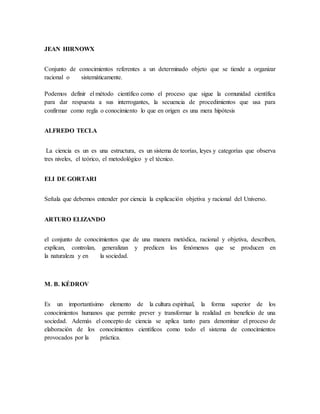 JEAN HIRNOWX 
Conjunto de conocimientos referentes a un determinado objeto que se tiende a organizar 
racional o sistemáticamente. 
Podemos definir el método científico como el proceso que sigue la comunidad científica 
para dar respuesta a sus interrogantes, la secuencia de procedimientos que usa para 
confirmar como regla o conocimiento lo que en origen es una mera hipótesis 
ALFREDO TECLA 
La ciencia es un es una estructura, es un sistema de teorías, leyes y categorías que observa 
tres niveles, el teórico, el metodológico y el técnico. 
ELI DE GORTARI 
Señala que debemos entender por ciencia la explicación objetiva y racional del Universo. 
ARTURO ELIZANDO 
el conjunto de conocimientos que de una manera metódica, racional y objetiva, describen, 
explican, controlan, generalizan y predicen los fenómenos que se producen en 
la naturaleza y en la sociedad. 
M. B. KÉDROV 
Es un importantísimo elemento de la cultura espiritual, la forma superior de los 
conocimientos humanos que permite prever y transformar la realidad en beneficio de una 
sociedad. Además el concepto de ciencia se aplica tanto para denominar el proceso de 
elaboración de los conocimientos científicos como todo el sistema de conocimientos 
provocados por la práctica. 
 