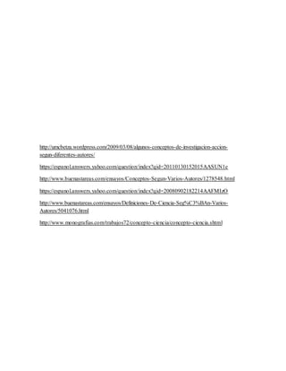 http://umcbetza.wordpress.com/2009/03/08/algunos-conceptos-de-investigacion-accion-segun- 
diferentes-autores/ 
https://espanol.answers.yahoo.com/question/index?qid=20110130152015AASUN1e 
http://www.buenastareas.com/ensayos/Conceptos-Segun-Varios-Autores/1278548.html 
https://espanol.answers.yahoo.com/question/index?qid=20080902182214AAFMIzO 
http://www.buenastareas.com/ensayos/Definiciones-De-Ciencia-Seg%C3%BAn-Varios- 
Autores/5041076.html 
http://www.monografias.com/trabajos72/concepto-ciencia/concepto-ciencia.shtml 
