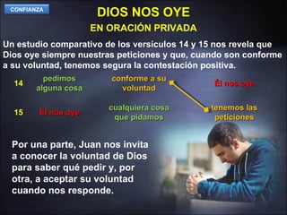 DIOS NOS OYE Un estudio comparativo de los versículos 14 y 15 nos revela que Dios oye siempre nuestras peticiones y que, cuando son conforme a su voluntad, tenemos segura la contestación positiva. EN ORACIÓN PRIVADA pedimos alguna cosa conforme a su voluntad Él nos oye Él nos oye cualquiera cosa que pidamos tenemos las peticiones 14 15 Por una parte, Juan nos invita a conocer la voluntad de Dios para saber qué pedir y, por otra, a aceptar su voluntad cuando nos responde. CONFIANZA 