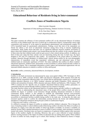 Journal of Economics and Sustainable Development                                                      www.iiste.org
ISSN 2222-1700 (Paper) ISSN 2222-2855 (Online)
Vol.2, No.4, 2011

   Educational Behaviour of Residents living in Inter-communal

                          Conflicts Zones of Southwestern Nigeria
                                              Albert Ayorinde Abegunde
                    Department of Urban and Regional Planning,, Obafemi Awolowo University,
                                              Ile Ife, Osun State, Nigeria
                                            E-mail: abajesulo@yahoo.com


Abstract
This paper examines the influence of inter-communal conflicts (IC) on the educational behavior of residents
with focus on the children/wards’ that were of school age in southwestern Nigeria. It purposefully selects eight
communities with recurrent IC in the region for questionnaire administration, and systematically samples 593
(10%) household heads for questionnaire administration. Findings reveal that most of the respondents are
literate but reflects a low level of educational interaction among those living in discrete neighbouring
communities. Study further shows that there was no significant difference between residents’ proximities to
places where their children/wards schools’ were located during and after the conflicts. In the contrary, about half
of them claim that their children/wards could not gain access to their schools during conflicts. In addition, one
third of them also claim that these schools were not functioning during this time. In both ways, the figure
dropped to 10% and 27% respectively after conflict. An examination of the critical effects of conflicts on
residents’ education through attendance of children/wards’ schools during conflict by the socio-demographic
characteristics of respondents reveal that respondents’ settlements, age and educational status of their
children/wards are statistically significant at P≤0.05. The study establishes that conflicts do affects residents’
educational interaction, children/wards’ functionality of and accessibility to schools durinf and after conflicts in
southwestern Nigeria. This is meaningful information to policy makers and international organizations who are
interested children education in relation to conflicts in Africa and beyond.

Keywords: conflict, community, educational behavior, development, residents

1. Introduction
Conflicts in the built environment are characterized by many socio-spatial (Albert, 1999, Verwimpet al, 2010,
Bundervoet et al, 2009), economic (Colleta, 2003) and physical (Abegunde, 2010) reactions from both the
residents and the communities affected at large. Few of these that are educationally oriented are on conflicts and
children education (Busrerio, et al, 2005), residents’ education and health (Tamashiro, 2010), education of
children and ammunition (Fountain, 2000), education and peace (Robert and Rathenow, 1988, Fountain, 1997,
1999) to mention but few. Specific ones on residents’ educational behavior during conflict; particularly on
communities that have passed through conflicts in Nigeria are not common in literature.
This study therefore centres on the educational behavior of residents during and after conflicts in southwestern
Nigeria. It aims at understanding the educational status of the people before conflicts struck and seeks to
establish the degree of residents’ social interaction through attending educational institutions in discrete
communities during conflicts. It also attempts to establish the relationships between socio-economic
characteristic of respondents and their educational status. In addition, it examines the functionality of and
accessibility to educational facilities available during conflict in the study area. In doing this, the study uses
structural equation model to confirm the relationships existing between the former and children/students’
attendances in educational institutions during the past conflict in southwestern Nigeria.
1.1 Education and Conflicts; a Discourse
It is difficult to measure the impact of conflict on residents and their children’s education. This is because the
issue of attaching number to school children/youths killed during conflict is far below the effects of conflicts on
education of a region. Even when the number of school age people is available, its accuracy is doubtful. As
noted by Nicolai (2003), detailed information in areas of conflict is rarely available, where presented, it hould be
treated with caution. Enrolment ratios are based on comparisons of registered children against often inaccurate
figures of the numbers eligible for schooling. Moreover, they give a poor reflection of actual attendance
patterns. Existing measures of the impact of conflict on education also say nothing about quality. Where children
in areas of conflict are lucky enough to go to school, their learning is often hindered by trauma or hunger,

                                                       103
 