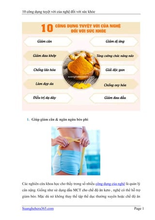10 công dụng tuyệt vời của nghệ đối với sức khỏe
Suanghehera365.com Page 1
1. Giúp giảm cân & ngăn ngừa béo phì
Các nghiên cứu khoa học cho thấy trong số nhiều công dụng của nghệ là quản lý
cân nặng. Giống như sử dụng dầu MCT cho chế độ ăn keto , nghệ có thể hỗ trợ
giảm béo. Mặc dù nó không thay thế tập thể dục thường xuyên hoặc chế độ ăn
 