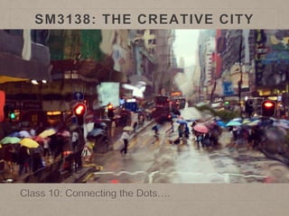 SM3138: THE CREATIVE CITY
Class 10: Connecting the Dots….
 