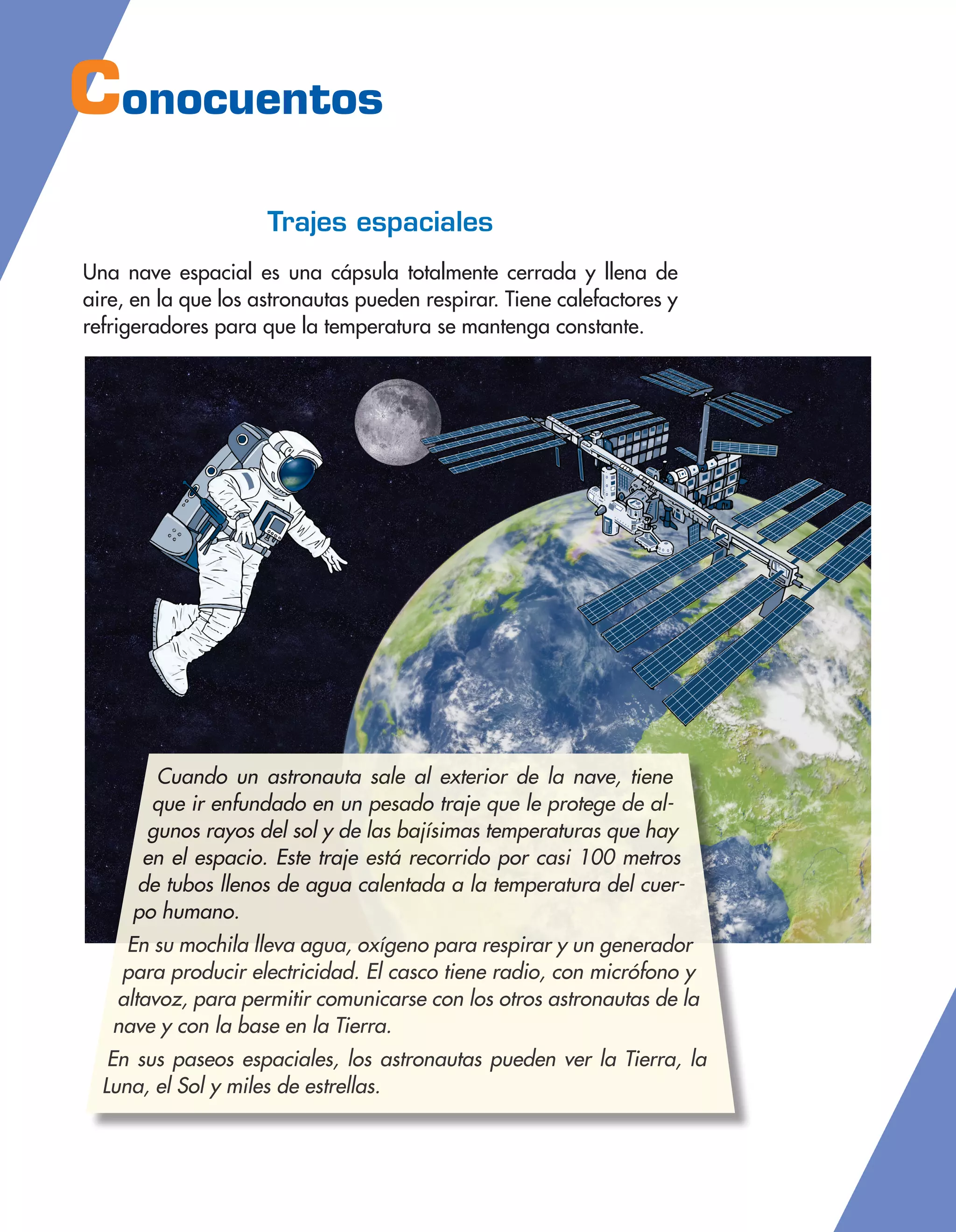 Conocuentos
Trajes espaciales
Una nave espacial es una cápsula totalmente cerrada y llena de
aire, en la que los astronautas pueden respirar. Tiene calefactores y
refrigeradores para que la temperatura se mantenga constante.
Cuando un astronauta sale al exterior de la nave, tiene
que ir enfundado en un pesado traje que le protege de al-
gunos rayos del sol y de las bajísimas temperaturas que hay
en el espacio. Este traje está recorrido por casi 100 metros
de tubos llenos de agua calentada a la temperatura del cuer-
po humano.
En su mochila lleva agua, oxígeno para respirar y un generador
para producir electricidad. El casco tiene radio, con micrófono y
altavoz, para permitir comunicarse con los otros astronautas de la
nave y con la base en la Tierra.
En sus paseos espaciales, los astronautas pueden ver la Tierra, la
Luna, el Sol y miles de estrellas.