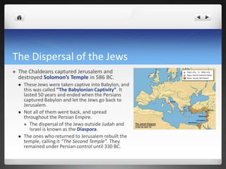 The Dispersal of the Jews
   The Chaldeans captured Jerusalem and
    destroyed Solomon’s Temple in 586 BC.
       These Jews were taken captive into Babylon, and
        this was called “The Babylonian Captivity”. It
        lasted 50 years and ended when the Persians
        captured Babylon and let the Jews go back to
        Jerusalem.
       Not all of them went back, and spread
        throughout the Persian Empire.
         The dispersal of the Jews outside Judah and
           Israel is known as the Diaspora.
       The ones who returned to Jerusalem rebuilt the
        temple, calling it “The Second Temple”. They
        remained under Persian control until 330 BC.
 