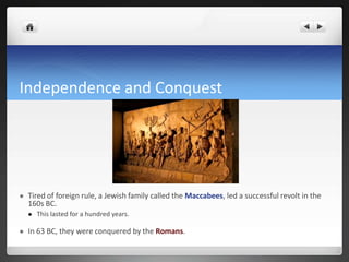 Independence and Conquest




   Tired of foreign rule, a Jewish family called the Maccabees, led a successful revolt in the
    160s BC.
       This lasted for a hundred years.

   In 63 BC, they were conquered by the Romans.
 