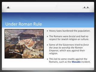 Under Roman Rule
                      Heavy taxes burdened the population.

                      The Romans were brutal and had no
                       respect for Jewish religion or culture.

                      Some of the Governors tried to force
                       the Jews to worship the Roman
                       Emperor, which was against their
                       religion.

                      This led to some revolts against the
                       Romans, such as the Masada incident.
 