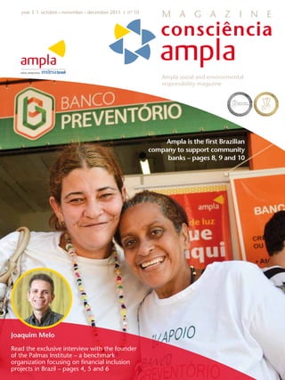 year 3 I octobre • november • december 2011 I nº 10
                                                             M A G A Z I N E




                                                             Ampla social and environmental
                                                             responsibility magazine




                                                             Ampla is the first Brazilian
                                                         company to support community
                                                              banks – pages 8, 9 and 10




Joaquim Melo

Read the exclusive interview with the founder
of the Palmas Institute – a benchmark
organization focusing on financial inclusion
projects in Brazil – pages 4, 5 and 6
 
