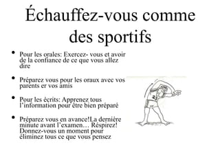 Échauffez-vous comme
           des sportifs
•   Pour les orales: Exercez- vous et avoir
    de la confiance de ce que vous allez
    dire

•   Préparez vous pour les oraux avec vos
    parents er vos amis

•   Pour les écrits: Apprenez tous
    l‟information pour être bien préparé

•   Préparez vous en avance!La dernière
    minute avant l‟examen… Réspirez!
    Donnez-vous un moment pour
    éliminez tous ce que vous pensez
 