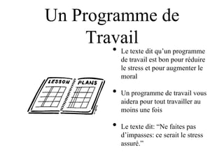 Un Programme de
     Travail
       •   Le texte dit qu‟un programme
           de travail est bon pour réduire
           le stress et pour augmenter le
           moral

       •   Un programme de travail vous
           aidera pour tout travailler au
           moins une fois

       •   Le texte dit: “Ne faites pas
           d‟impasses: ce serait le stress
           assuré.”
 