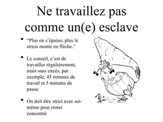 Ne travaillez pas
    comme un(e) esclave
•   “Plus on s‟épuise, plus le
    stress monte en flèche.”

•   Le conseil, c‟est de
    travailler régulièrement,
    mais sans excès; par
    exemple, 45 minutes de
    travail et 5 minutes de
    pause

•   On doit être strict avec soi-
    même pour rester
    concentré
 