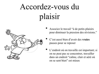 Accordez-vous du
     plaisir
      •   Associez le travail “à de petits plaisirs
          pour diminuer la pression des révisions.”

      •   C‟est aussi bien d‟avoir des vraies
          pauses pour se reposer

      •   L‟endroit où on travaille est important; si
          on ne peut pas se concentrer, travailler
          dans un endroit “calme, clair et aéré où
          on se sent bien” est mieux
 