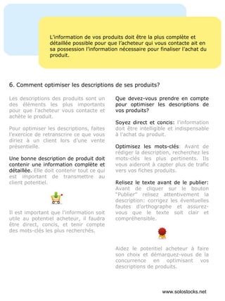 L’information de vos produits doit être la plus complète et détaillée possible pour que l’acheteur qui vous contacte ait en sa possession l’information nécessaire pour finaliser l’achat du produit. Les descriptions des produits sont un des éléments les plus importants pour que l’acheteur vous contacte et achète le produit. Pour optimiser les descriptions, faites l’exercice de retranscrire ce que vous diriez à un client lors d’une vente présentielle. Une bonne description de produit doit contenir une information complète et détaillée.  Elle doit contenir tout ce qui est important de transmettre au client potentiel. Il est important que l’information soit utile au potentiel acheteur, il faudra être direct, concis, et tenir compte des mots-clés les plus recherchés. Que devez-vous prendre en compte pour optimiser les descriptions de vos produits? Soyez direct et concis:  l’information doit être intelligible et indispensable à l’achat du produit. Optimisez les mots-clés : Avant de rédiger la description, recherchez les mots-clés les plus pertinents. Ils vous aideront à capter plus de trafic vers vos fiches produits.  Relisez le texte avant de le publier:  Avant de cliquer sur le bouton “Publier” relisez attentivement la description: corrigez les éventuelles fautes d’orthographe et assurez-vous que le texte soit clair et compréhensible. Aidez le potentiel acheteur à faire son choix et démarquez-vous de la concurrence en optimisant vos descriptions de produits. 6 .  Comment optimiser les descriptions de ses produits? www.solostocks.net 