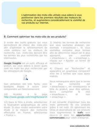 L’optimisation des mots-clés utilisés vous aidera à vous positionner dans les premiers résultats des moteurs de recherche, et augmentera considérablement la visibilité de vos produits sur internet. Il existe des outils gratuits qui vous permettront de choisir des mots-clés afin d’optimiser le référencement de votre contenu sur les moteurs de recherche. Ces  mots-clés doivent être les termes les plus recherchés par les internautes. Google Insights  est un outil, efficace et gratuit, qui vous aidera à savoir quels sont les mots les plus recherchés par les utilisateurs de Google. Son utilisation est très facile, voici quelques étapes à suivre pour comprendre son fonctionnement: Accédez à la page  http://www.google.com/insights/search/# Dans le filtre à droite, sélectionnez la localisation géographique de votre étude. Si vous voulez restreindre votre étude à la mesure des recherche effectuées en France, sélectionnez « France ». 3) Insérez les termes de recherche que vous souhaitez analyser, par exemple « ensacheuse ». Si vous souhaitez comparer deux termes afin de déterminer lequel est le plus approprié, par exemple « ensacheuse » et « ensachage », cliquez sur « Ajouter un terme de recherche ». 4) Cliquez sur “Rechercher” et apparaîtra un graphique comparatif avec les 2 termes que vous aurez insérés. Nous remarquons alors que le terme le plus recherché est « ensacheuse », en conséquence le titre du produit, pour être optimal, devra comporter le mot « ensacheuse », et non « ensachage ». Il est conseillé d’optimiser tous les mots pertinents de vos produits grâce à cet outil. En optimisant les titres et descriptions de vos produits vous augmenterez le  trafic  vers ceux-ci et donc les  opportunités commerciales  pour votre entreprise.  8 .  Comment optimiser les mots-clés de ses produits? www.solostocks.net 