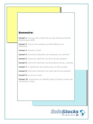 Sommaire: Conseil 1:  Pourquoi être référencé sur des Places de Marché électroniques B2B? Conseil 2:  Trouver les meilleurs portails B2B pour se référencer Conseil 3:  Calculer le ROI. Conseil 4:  Comment présenter son entreprise sur internet? Conseil 5:  Comment optimiser les titres de ses produits Conseil 6:  Comment optimiser les descriptions de ses  produits Conseil 7:  L’importance de la photo dans la fiche produit Conseil 8:  Comment optimiser les mots-clés de ses produits Conseil 9:  Le service client Conseil 10:  Augmenter sa visibilité grâce à d’autres canaux de marketing en ligne 