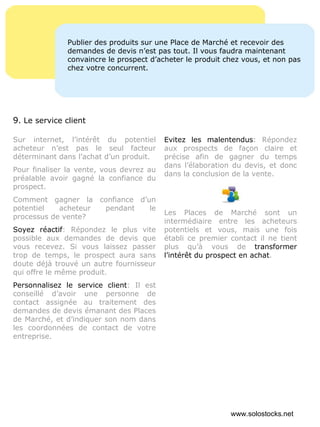 Sur internet, l’intérêt du potentiel acheteur n’est pas le seul facteur déterminant dans l’achat d’un produit.  Pour finaliser la vente, vous devrez au préalable avoir gagné la confiance du prospect. Comment gagner la confiance d’un potentiel acheteur pendant le processus de vente? Soyez réactif : Répondez le plus vite possible aux demandes de devis que vous recevez. Si vous laissez passer trop de temps, le prospect aura sans doute déjà trouvé un autre fournisseur qui offre le même produit. Personnalisez le service client : Il est conseillé d’avoir une personne de contact assignée au traitement des demandes de devis émanant des Places de Marché, et d’indiquer son nom dans les coordonnées de contact de votre entreprise. Evitez les malentendus : Répondez aux prospects de façon claire et précise afin de gagner du temps dans l’élaboration du devis, et donc dans la conclusion de la vente. Les Places de Marché sont un intermédiaire entre les acheteurs potentiels et vous, mais une fois établi ce premier contact il ne tient plus qu’à vous de  transformer l’intérêt du prospect en achat . Publier des produits sur une Place de Marché et recevoir des demandes de devis n’est pas tout. Il vous faudra maintenant convaincre le prospect d’acheter le produit chez vous, et non pas chez votre concurrent. 9 . Le service client www.solostocks.net 