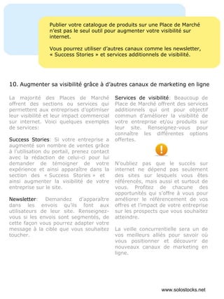Publier votre catalogue de produits sur une Place de Marché n’est pas le seul outil pour augmenter votre visibilité sur internet. Vous pourrez utiliser d’autres canaux comme les newsletter, « Success Stories » et services additionnels de visibilité. La majorité des Places de Marché offrent des sections ou services qui permettent aux entreprises d’optimiser leur visibilité et leur impact commercial sur internet. Voici quelques exemples de services: Success Stories : Si votre entreprise a augmenté son nombre de ventes grâce à l’utilisation du portail, prenez contact avec la rédaction de celui-ci pour lui demander de témoigner de votre expérience et ainsi apparaître dans la section des « Success Stories » et  ainsi augmenter la visibilité de votre entreprise sur le site.  Newsletter : Demandez d’apparaître dans les envois qu’ils font aux utilisateurs de leur site. Renseignez-vous si les envois sont segmentés, de cette façon vous pourrez adapter votre message à la cible que vous souhaitez toucher. Services de visibilité : Beaucoup de Place de Marché offrent des services additionnels qui ont pour objectif commun d’améliorer la visibilité de votre entreprise et/ou produits sur leur site. Renseignez-vous pour connaître les différentes options offertes. N’oubliez pas que le succès sur internet ne dépend pas seulement des sites sur lesquels vous êtes référencés, mais aussi et surtout de vous. Profitez de chacune des opportunités qui s’offre à vous pour améliorer le référencement de vos offres et l’impact de votre entreprise sur les prospects que vous souhaitez atteindre. La veille concurrentielle sera un de vos meilleurs alliés pour savoir où vous positionner et découvrir de nouveaux canaux de marketing en ligne. 10 .  Augmenter sa visibilité grâce à d’autres canaux de marketing en ligne www.solostocks.net 