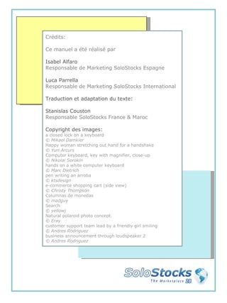 Crédits: Ce manuel a été réalisé par Isabel Alfaro   Responsable de Marketing SoloStocks Espagne Luca Parrella  Responsable de Marketing SoloStocks International Traduction et adaptation du texte: Stanislas Couston Responsable SoloStocks France & Maroc Copyright des images: a closed lock on a keyboard © Mikael Damkier Happy woman stretching out hand for a handshake  © Yuri Arcurs Computer keyboard, key with magnifier, close-up  © Nikolai Sorokin hands on a white computer keyboard  © Marc Dietrich pen writing an arroba  © ktsdesign e-commerce shopping cart (side view)  © Christy Thompson Columnas de monedas  © madguy Search  © yellowj Natural polaroid photo concept.  © Eray customer support team lead by a friendly girl smiling   © Andres Rodriguez business announcement through loudspeaker 2  © Andres Rodriguez 