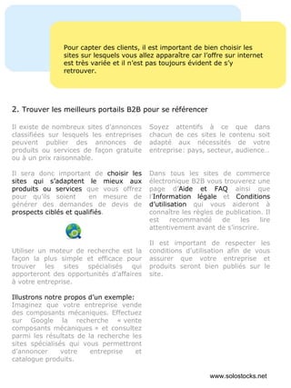 Pour capter des clients, il est important de bien choisir les sites sur lesquels vous allez apparaître car l’offre sur internet est très variée et il n’est pas toujours évident de s’y retrouver. Il existe de nombreux sites d’annonces classifiées sur lesquels les entreprises peuvent publier des annonces de produits ou services de façon gratuite ou à un prix raisonnable.  Il sera donc important de  choisir les sites qui s’adaptent le mieux aux produits ou services  que vous offrez pour qu’ils soient  en mesure de générer des demandes de devis de  prospects ciblés et qualifiés . Utiliser un moteur de recherche est la façon la plus simple et efficace pour trouver les sites spécialisés qui apporteront des opportunités d’affaires à votre entreprise. Illustrons notre propos d’un exemple: Imaginez que votre entreprise vende des composants mécaniques. Effectuez sur Google la recherche « vente composants mécaniques » et consultez parmi les résultats de la recherche les sites spécialisés qui vous permettront d’annoncer votre entreprise et catalogue produits. Soyez attentifs à ce que dans chacun de ces sites le contenu soit adapté aux nécessités de votre entreprise: pays, secteur, audience… Dans tous les sites de commerce électronique B2B vous trouverez une page d’ Aide et FAQ  ainsi que l’ Information légale  et  Conditions d’utilisation  qui vous aideront à connaître les règles de publication. Il est recommandé de les lire attentivement avant de s’inscrire.  Il est important de respecter les conditions d’utilisation afin de vous assurer que votre entreprise et produits seront bien publiés sur le site. 2.  Trouver les meilleurs portails B2B pour se référencer www.solostocks.net 