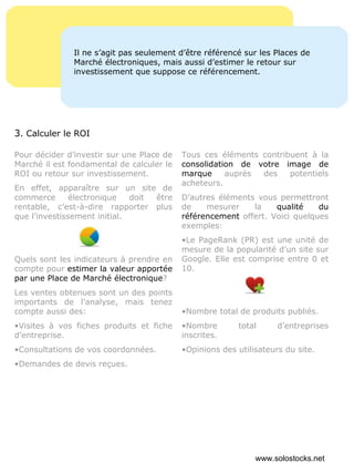 Pour décider d’investir sur une Place de Marché il est fondamental de calculer le ROI ou retour sur investissement. En effet, apparaître sur un site de commerce électronique doit être rentable, c’est-à-dire rapporter plus que l’investissement initial. Quels sont les indicateurs à prendre en compte pour  estimer la valeur apportée par une Place de Marché électronique ?  Les ventes obtenues sont un des points importants de l’analyse, mais tenez compte aussi des: Visites à vos fiches produits et fiche d’entreprise. Consultations de vos coordonnées. Demandes de devis reçues. Tous ces éléments contribuent à la  consolidation de votre image de marque  auprès des potentiels acheteurs. D’autres éléments vous permettront de mesurer la  qualité du référencement  offert. Voici quelques exemples: Le PageRank (PR) est une unité de mesure de la popularité d’un site sur Google. Elle est comprise entre 0 et 10. Nombre total de produits publiés. Nombre total d’entreprises inscrites. Opinions des utilisateurs du site. Il ne s’agit pas seulement d’être référencé sur les Places de Marché électroniques, mais aussi d’estimer le retour sur investissement que suppose ce référencement. 3 . Calculer le ROI www.solostocks.net 