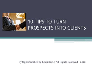 10 TIPS TO TURN
        PROSPECTS INTO CLIENTS




By Opportunities by Email Inc. | All Rights Reserved | 2012
 