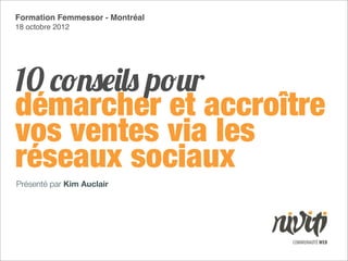 Formation Femmessor - Montréal
18 octobre 2012




10 conseils pour
démarcher et accroître
vos ventes via les
réseaux sociaux
Présenté par Kim Auclair
 