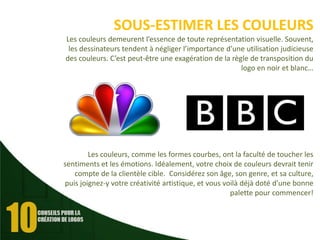 SOUS-ESTIMER LES COULEURS
Les couleurs demeurent l’essence de toute représentation visuelle. Souvent,
les dessinateurs tendent à négliger l’importance d’une utilisation judicieuse
des couleurs. C’est peut-être une exagération de la règle de transposition du
logo en noir et blanc…

Les couleurs, comme les formes courbes, ont la faculté de toucher les
sentiments et les émotions. Idéalement, votre choix de couleurs devrait tenir
compte de la clientèle cible. Considérez son âge, son genre, et sa culture,
puis joignez-y votre créativité artistique, et vous voilà déjà doté d’une bonne
palette pour commencer!

 