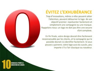 ÉVITEZ L’EXHUBÉRANCE
Trop d’innovations, même si elles peuvent attier
l’attention, peuvent détourner le logo de son
objectif premier: représenter facilement et
simplement une compagnie ou une marque.
Rappelons-nous: un logo ne doit pas être une oeuvre
d’art complexe.
En fin finale, votre design devrait être facilement
reconnaissable par les clients, et la compagnie qui le
possède devrait s’y identifier facilement. Si vous
pouvez y parvenir, votre logo aura du succès, peu
importe s’il a l’air classique ou novateur.

 