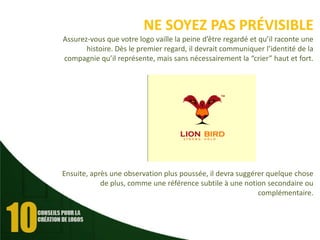 NE SOYEZ PAS PRÉVISIBLE
Assurez-vous que votre logo vaille la peine d’être regardé et qu’il raconte une
histoire. Dès le premier regard, il devrait communiquer l’identité de la
compagnie qu’il représente, mais sans nécessairement la “crier” haut et fort.

Ensuite, après une observation plus poussée, il devra suggérer quelque chose
de plus, comme une référence subtile à une notion secondaire ou
complémentaire.

 
