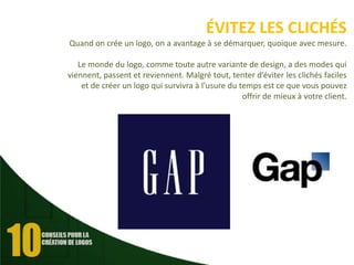 ÉVITEZ LES CLICHÉS
Quand on crée un logo, on a avantage à se démarquer, quoique avec mesure.
Le monde du logo, comme toute autre variante de design, a des modes qui
viennent, passent et reviennent. Malgré tout, tenter d’éviter les clichés faciles
et de créer un logo qui survivra à l’usure du temps est ce que vous pouvez
offrir de mieux à votre client.

 