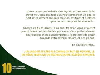Si vous croyez que le dessin d’un logo est un processus facile,
croyez-moi, vous avez tout faux. Pour commencer, un logo, ce
n’est pas seulement quelques couleurs, des typos et quelques
lignes décoratrices plastrées ensemble…
Un logo, c’est une identité, à un point tel qu’un logo est souvent
plus facilement reconnaissable que le nom de ce qu’il représente.
Pour quelque chose d’aussi important, le processus de design
demande d’être réfléchi, élégant, et bien planifié.
En d’autres termes…
…UN LOGO NE SE CRÉE PAS COMME ON FAIT SES DEVOIRS, I.E.
EN MÊME TEMPS QU’ON REGARDE NOTRE TÉLÉSÉRIE FAVORITE.

 