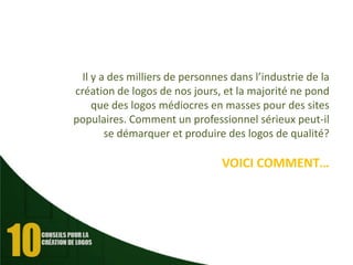 Il y a des milliers de personnes dans l’industrie de la
création de logos de nos jours, et la majorité ne pond
que des logos médiocres en masses pour des sites
populaires. Comment un professionnel sérieux peut-il
se démarquer et produire des logos de qualité?

VOICI COMMENT…

 