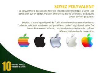 SOYEZ POLYVALENT
Sa polyvalence a beaucoup à faire avec la popularité d’un logo. Si votre logo
paraît bien sur un poster, mais est affreux sur, disons, une tasse, il ne pourra
jamais devenir populaire.
De plus, si votre logo dépend de l’utilisation de couleurs compliquées ou
précises, cela peut aussi créer des problèmes. Un bon logo devrait avoir l’air
bien même en noir et blanc, ou dans des combinaisons de couleurs
différentes de celles de sa création.

 
