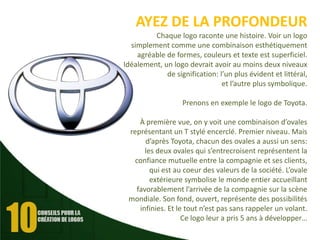 AYEZ DE LA PROFONDEUR
Chaque logo raconte une histoire. Voir un logo
simplement comme une combinaison esthétiquement
agréable de formes, couleurs et texte est superficiel.
Idéalement, un logo devrait avoir au moins deux niveaux
de signification: l’un plus évident et littéral,
et l’autre plus symbolique.
Prenons en exemple le logo de Toyota.
À première vue, on y voit une combinaison d’ovales
représentant un T stylé encerclé. Premier niveau. Mais
d’après Toyota, chacun des ovales a aussi un sens:
les deux ovales qui s’entrecroisent représentent la
confiance mutuelle entre la compagnie et ses clients,
qui est au coeur des valeurs de la société. L’ovale
extérieure symbolise le monde entier accueillant
favorablement l’arrivée de la compagnie sur la scène
mondiale. Son fond, ouvert, représente des possibilités
infinies. Et le tout n’est pas sans rappeler un volant.
Ce logo leur a pris 5 ans à développer…

 
